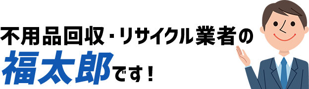 不用品回収・リサイクル業者の福太郎です！
